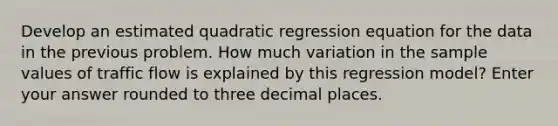 Develop an estimated quadratic regression equation for the data in the previous problem. How much variation in the sample values of traffic flow is explained by this regression model? Enter your answer rounded to three decimal places.