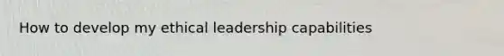 How to develop my ethical leadership capabilities