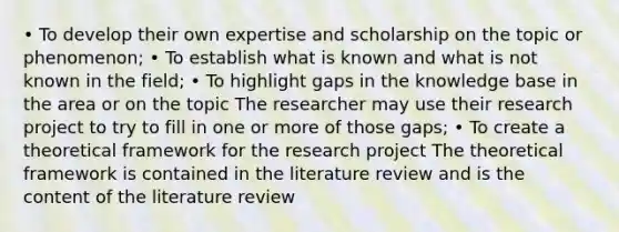 • To develop their own expertise and scholarship on the topic or phenomenon; • To establish what is known and what is not known in the field; • To highlight gaps in the knowledge base in the area or on the topic The researcher may use their research project to try to fill in one or more of those gaps; • To create a theoretical framework for the research project The theoretical framework is contained in the literature review and is the content of the literature review