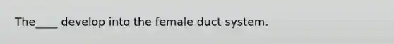 The____ develop into the female duct system.