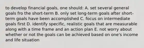 to develop financial goals, one should: A. set several general goals fro the short-term B. only set long-term goals after short-term goals have been accomplished C. focus on intermediate goals first D. identify specific, realistic goals that are measurable along with a time frame and an action plan E. not worry about whether or not the goals can be achieved based on one's income and life situation