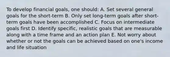 To develop financial goals, one should: A. Set several general goals for the short-term B. Only set long-term goals after short-term goals have been accomplished C. Focus on intermediate goals first D. Identify specific, realistic goals that are measurable along with a time frame and an action plan E. Not worry about whether or not the goals can be achieved based on one's income and life situation