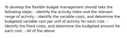 To develop the flexible budget management should take the following steps: - Identify the activity index and the relevant range of activity. - Identify the variable costs, and determine the budgeted variable cost per unit of activity for each cost. - Identify the fixed costs, and determine the budgeted amount for each cost. - All of the above