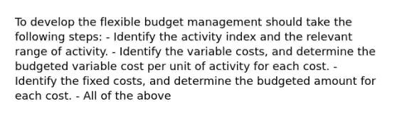 To develop the flexible budget management should take the following steps: - Identify the activity index and the relevant range of activity. - Identify the variable costs, and determine the budgeted variable cost per unit of activity for each cost. - Identify the fixed costs, and determine the budgeted amount for each cost. - All of the above