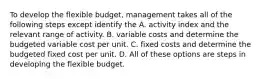 To develop the flexible budget, management takes all of the following steps except identify the A. activity index and the relevant range of activity. B. variable costs and determine the budgeted variable cost per unit. C. fixed costs and determine the budgeted fixed cost per unit. D. All of these options are steps in developing the flexible budget.