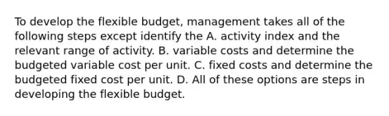 To develop the flexible budget, management takes all of the following steps except identify the A. activity index and the relevant range of activity. B. variable costs and determine the budgeted variable cost per unit. C. fixed costs and determine the budgeted fixed cost per unit. D. All of these options are steps in developing the flexible budget.