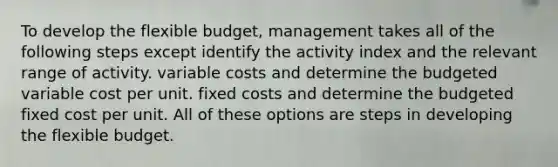 To develop the flexible budget, management takes all of the following steps except identify the activity index and the relevant range of activity. variable costs and determine the budgeted variable cost per unit. fixed costs and determine the budgeted fixed cost per unit. All of these options are steps in developing the flexible budget.