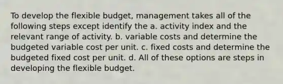 To develop the flexible budget, management takes all of the following steps except identify the a. activity index and the relevant range of activity. b. variable costs and determine the budgeted variable cost per unit. c. fixed costs and determine the budgeted fixed cost per unit. d. All of these options are steps in developing the flexible budget.