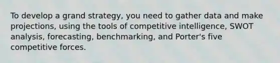 To develop a grand strategy, you need to gather data and make projections, using the tools of competitive intelligence, SWOT analysis, forecasting, benchmarking, and Porter's five competitive forces.