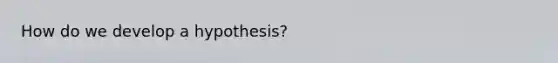 How do we develop a hypothesis?