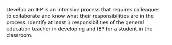 Develop an IEP is an intensive process that requires colleagues to collaborate and know what their responsibilities are in the process. Identify at least 3 responsibilities of the general education teacher in developing and IEP for a student in the classroom.