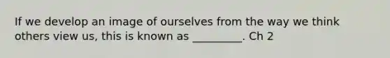 If we develop an image of ourselves from the way we think others view us, this is known as _________. Ch 2