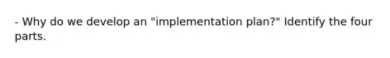 - Why do we develop an "implementation plan?" Identify the four parts.