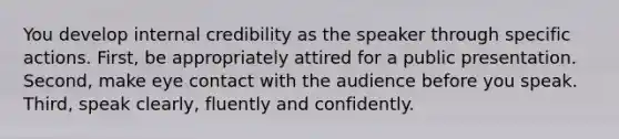 You develop internal credibility as the speaker through specific actions. First, be appropriately attired for a public presentation. Second, make eye contact with the audience before you speak. Third, speak clearly, fluently and confidently.