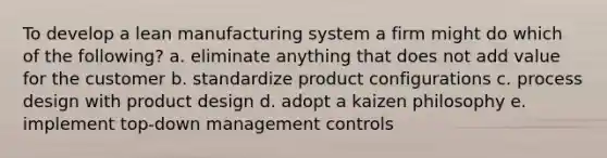 To develop a lean manufacturing system a firm might do which of the following? a. eliminate anything that does not add value for the customer b. standardize product configurations c. process design with product design d. adopt a kaizen philosophy e. implement top-down management controls