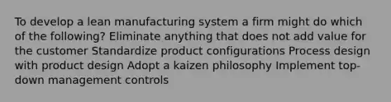 To develop a lean manufacturing system a firm might do which of the following? Eliminate anything that does not add value for the customer Standardize product configurations Process design with product design Adopt a kaizen philosophy Implement top-down management controls