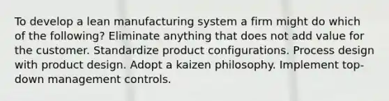 To develop a lean manufacturing system a firm might do which of the following? Eliminate anything that does not add value for the customer. Standardize product configurations. Process design with product design. Adopt a kaizen philosophy. Implement top-down management controls.