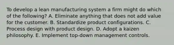 To develop a lean manufacturing system a firm might do which of the following? A. Eliminate anything that does not add value for the customer. B. Standardize product configurations. C. Process design with product design. D. Adopt a kaizen philosophy. E. Implement top-down management controls.