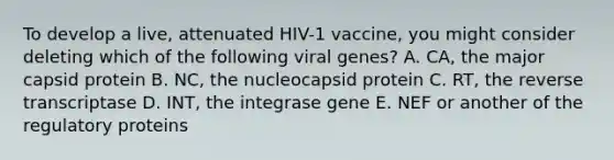 To develop a live, attenuated HIV-1 vaccine, you might consider deleting which of the following viral genes? A. CA, the major capsid protein B. NC, the nucleocapsid protein C. RT, the reverse transcriptase D. INT, the integrase gene E. NEF or another of the regulatory proteins