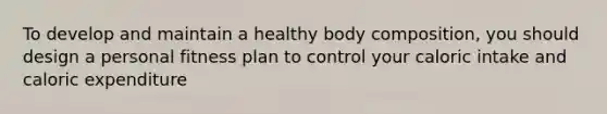 To develop and maintain a healthy body composition, you should design a personal fitness plan to control your caloric intake and caloric expenditure