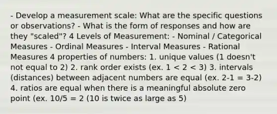 - Develop a measurement scale: What are the specific questions or observations? - What is the form of responses and how are they "scaled"? 4 Levels of Measurement: - Nominal / Categorical Measures - Ordinal Measures - Interval Measures - Rational Measures 4 properties of numbers: 1. unique values (1 doesn't not equal to 2) 2. rank order exists (ex. 1 < 2 < 3) 3. intervals (distances) between adjacent numbers are equal (ex. 2-1 = 3-2) 4. ratios are equal when there is a meaningful absolute zero point (ex. 10/5 = 2 (10 is twice as large as 5)