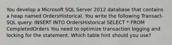 You develop a Microsoft SQL Server 2012 database that contains a heap named OrdersHistorical. You write the following Transact-SQL query: INSERT INTO OrdersHistorical SELECT * FROM CompletedOrders You need to optimize transaction logging and locking for the statement. Which table hint should you use?