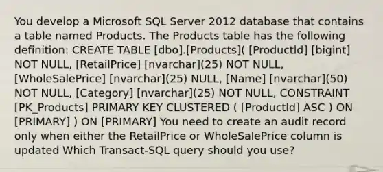 You develop a Microsoft SQL Server 2012 database that contains a table named Products. The Products table has the following definition: CREATE TABLE [dbo].[Products]( [Productld] [bigint] NOT NULL, [RetailPrice] [nvarchar](25) NOT NULL, [WholeSalePrice] [nvarchar](25) NULL, [Name] [nvarchar](50) NOT NULL, [Category] [nvarchar](25) NOT NULL, CONSTRAINT [PK_Products] PRIMARY KEY CLUSTERED ( [Productld] ASC ) ON [PRIMARY] ) ON [PRIMARY] You need to create an audit record only when either the RetailPrice or WholeSalePrice column is updated Which Transact-SQL query should you use?