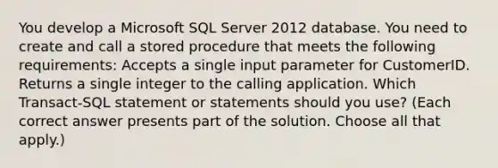 You develop a Microsoft SQL Server 2012 database. You need to create and call a stored procedure that meets the following requirements: Accepts a single input parameter for CustomerID. Returns a single integer to the calling application. Which Transact-SQL statement or statements should you use? (Each correct answer presents part of the solution. Choose all that apply.)