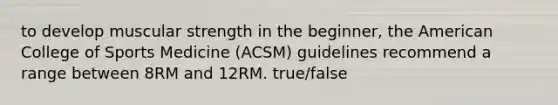 to develop muscular strength in the beginner, the American College of Sports Medicine (ACSM) guidelines recommend a range between 8RM and 12RM. true/false