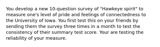 You develop a new 10-question survey of "Hawkeye spirit" to measure one's level of pride and feelings of connectedness to the University of Iowa. You first test this on your friends by sending them the survey three times in a month to test the consistency of their summary test score. Your are testing the reliability of your measure.