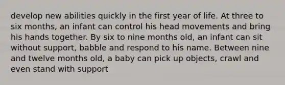 develop new abilities quickly in the first year of life. At three to six months, an infant can control his head movements and bring his hands together. By six to nine months old, an infant can sit without support, babble and respond to his name. Between nine and twelve months old, a baby can pick up objects, crawl and even stand with support