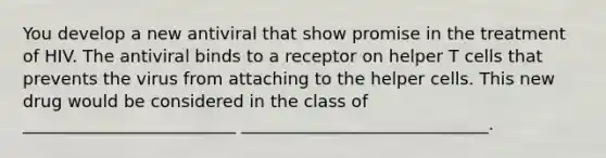 You develop a new antiviral that show promise in the treatment of HIV. The antiviral binds to a receptor on helper T cells that prevents the virus from attaching to the helper cells. This new drug would be considered in the class of _________________________ _____________________________.