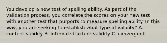 You develop a new test of spelling ability. As part of the validation process, you correlate the scores on your new test with another test that purports to measure spelling ability. In this way, you are seeking to establish what type of validity? A. content validity B. internal structure validity C. convergent