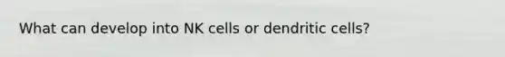 What can develop into NK cells or dendritic cells?