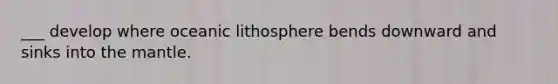 ___ develop where oceanic lithosphere bends downward and sinks into the mantle.