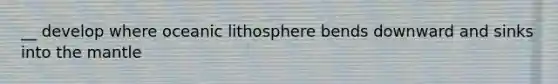 __ develop where oceanic lithosphere bends downward and sinks into the mantle