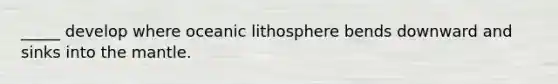 _____ develop where oceanic lithosphere bends downward and sinks into the mantle.