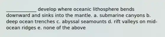 _____________ develop where oceanic lithosphere bends downward and sinks into <a href='https://www.questionai.com/knowledge/kHR4HOnNY8-the-mantle' class='anchor-knowledge'>the mantle</a>. a. submarine canyons b. deep ocean trenches c. abyssal seamounts d. rift valleys on mid-ocean ridges e. none of the above