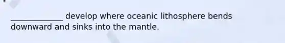 _____________ develop where oceanic lithosphere bends downward and sinks into the mantle.