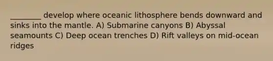 ________ develop where oceanic lithosphere bends downward and sinks into the mantle. A) Submarine canyons B) Abyssal seamounts C) Deep ocean trenches D) Rift valleys on mid-ocean ridges