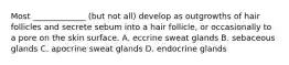 Most _____________ (but not all) develop as outgrowths of hair follicles and secrete sebum into a hair follicle, or occasionally to a pore on the skin surface. A. eccrine sweat glands B. sebaceous glands C. apocrine sweat glands D. endocrine glands