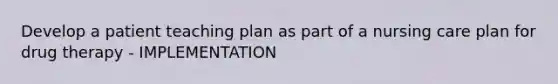 Develop a patient teaching plan as part of a nursing care plan for drug therapy - IMPLEMENTATION