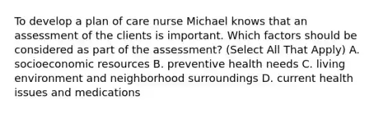 To develop a plan of care nurse Michael knows that an assessment of the clients is important. Which factors should be considered as part of the assessment? (Select All That Apply) A. socioeconomic resources B. preventive health needs C. living environment and neighborhood surroundings D. current health issues and medications