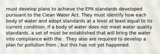 must develop plans to achieve the EPA standards developed pursuant to the Clean Water Act. They must identify how each body of water and adopt standards at a level at least equal to its current condition. If a body of water does not meet water quality standards, a set of must be established that will bring the water into compliance with the . They also are required to develop a plan for pollution from , but this has not yet happened.