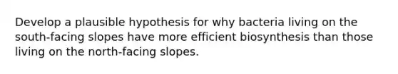 Develop a plausible hypothesis for why bacteria living on the south-facing slopes have more efficient biosynthesis than those living on the north-facing slopes.