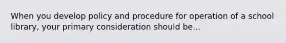 When you develop policy and procedure for operation of a school library, your primary consideration should be...