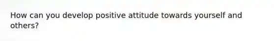 How can you develop positive attitude towards yourself and others?