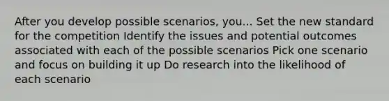 After you develop possible scenarios, you... Set the new standard for the competition Identify the issues and potential outcomes associated with each of the possible scenarios Pick one scenario and focus on building it up Do research into the likelihood of each scenario