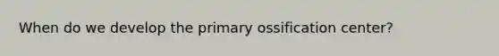 When do we develop the primary ossification center?