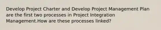 Develop Project Charter and Develop Project Management Plan are the first two processes in Project Integration Management.How are these processes linked?